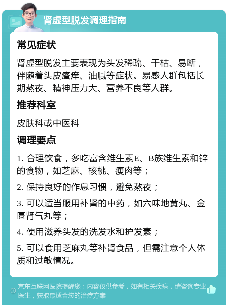 肾虚型脱发调理指南 常见症状 肾虚型脱发主要表现为头发稀疏、干枯、易断，伴随着头皮瘙痒、油腻等症状。易感人群包括长期熬夜、精神压力大、营养不良等人群。 推荐科室 皮肤科或中医科 调理要点 1. 合理饮食，多吃富含维生素E、B族维生素和锌的食物，如芝麻、核桃、瘦肉等； 2. 保持良好的作息习惯，避免熬夜； 3. 可以适当服用补肾的中药，如六味地黄丸、金匮肾气丸等； 4. 使用滋养头发的洗发水和护发素； 5. 可以食用芝麻丸等补肾食品，但需注意个人体质和过敏情况。