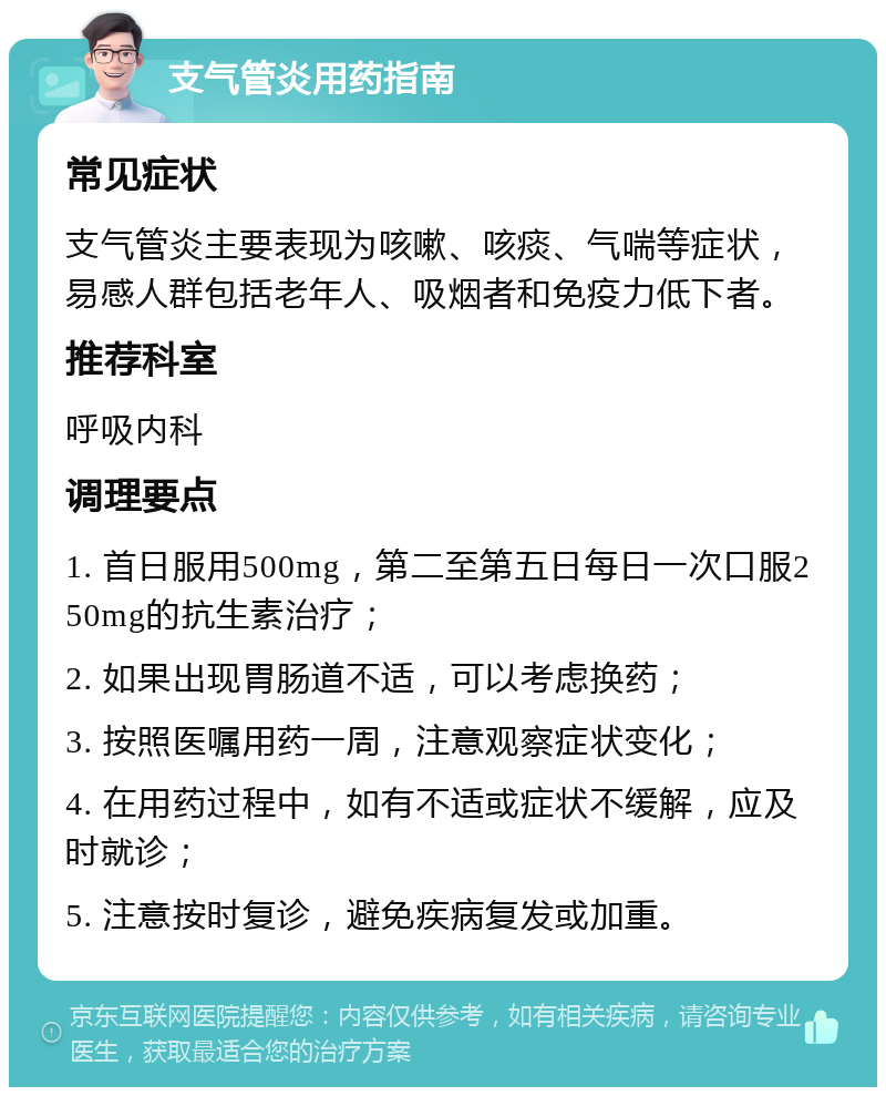 支气管炎用药指南 常见症状 支气管炎主要表现为咳嗽、咳痰、气喘等症状，易感人群包括老年人、吸烟者和免疫力低下者。 推荐科室 呼吸内科 调理要点 1. 首日服用500mg，第二至第五日每日一次口服250mg的抗生素治疗； 2. 如果出现胃肠道不适，可以考虑换药； 3. 按照医嘱用药一周，注意观察症状变化； 4. 在用药过程中，如有不适或症状不缓解，应及时就诊； 5. 注意按时复诊，避免疾病复发或加重。