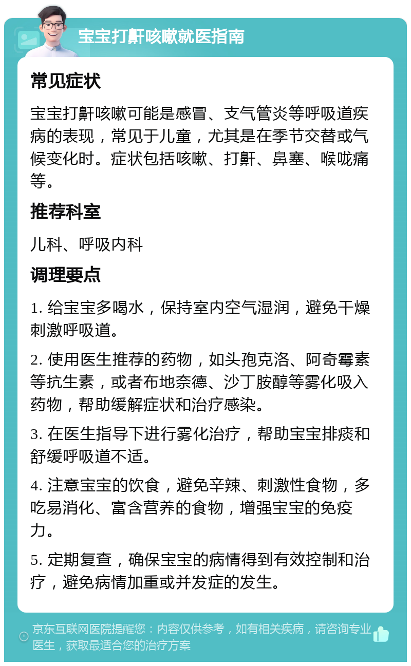 宝宝打鼾咳嗽就医指南 常见症状 宝宝打鼾咳嗽可能是感冒、支气管炎等呼吸道疾病的表现，常见于儿童，尤其是在季节交替或气候变化时。症状包括咳嗽、打鼾、鼻塞、喉咙痛等。 推荐科室 儿科、呼吸内科 调理要点 1. 给宝宝多喝水，保持室内空气湿润，避免干燥刺激呼吸道。 2. 使用医生推荐的药物，如头孢克洛、阿奇霉素等抗生素，或者布地奈德、沙丁胺醇等雾化吸入药物，帮助缓解症状和治疗感染。 3. 在医生指导下进行雾化治疗，帮助宝宝排痰和舒缓呼吸道不适。 4. 注意宝宝的饮食，避免辛辣、刺激性食物，多吃易消化、富含营养的食物，增强宝宝的免疫力。 5. 定期复查，确保宝宝的病情得到有效控制和治疗，避免病情加重或并发症的发生。