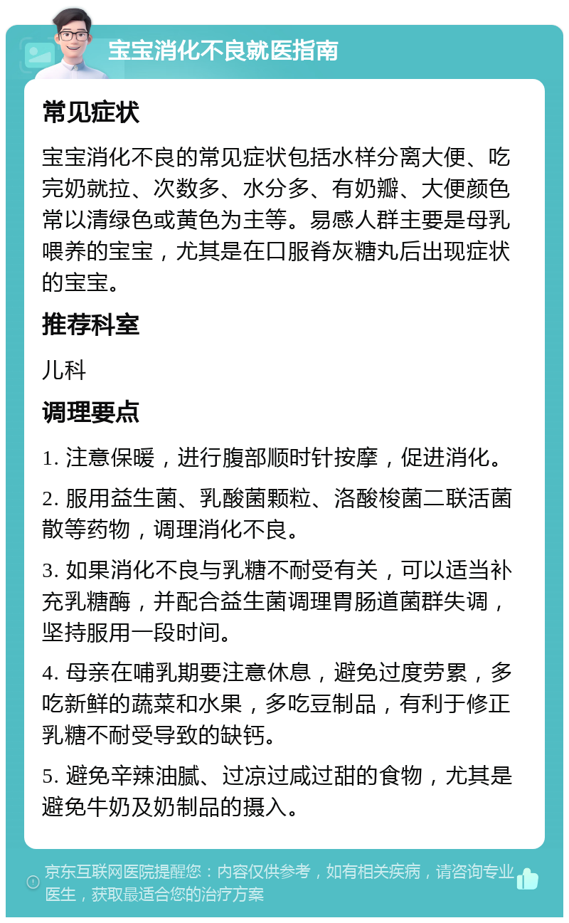 宝宝消化不良就医指南 常见症状 宝宝消化不良的常见症状包括水样分离大便、吃完奶就拉、次数多、水分多、有奶瓣、大便颜色常以清绿色或黄色为主等。易感人群主要是母乳喂养的宝宝，尤其是在口服脊灰糖丸后出现症状的宝宝。 推荐科室 儿科 调理要点 1. 注意保暖，进行腹部顺时针按摩，促进消化。 2. 服用益生菌、乳酸菌颗粒、洛酸梭菌二联活菌散等药物，调理消化不良。 3. 如果消化不良与乳糖不耐受有关，可以适当补充乳糖酶，并配合益生菌调理胃肠道菌群失调，坚持服用一段时间。 4. 母亲在哺乳期要注意休息，避免过度劳累，多吃新鲜的蔬菜和水果，多吃豆制品，有利于修正乳糖不耐受导致的缺钙。 5. 避免辛辣油腻、过凉过咸过甜的食物，尤其是避免牛奶及奶制品的摄入。