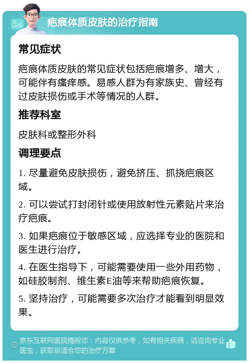 疤痕体质皮肤的治疗指南 常见症状 疤痕体质皮肤的常见症状包括疤痕增多、增大，可能伴有瘙痒感。易感人群为有家族史、曾经有过皮肤损伤或手术等情况的人群。 推荐科室 皮肤科或整形外科 调理要点 1. 尽量避免皮肤损伤，避免挤压、抓挠疤痕区域。 2. 可以尝试打封闭针或使用放射性元素贴片来治疗疤痕。 3. 如果疤痕位于敏感区域，应选择专业的医院和医生进行治疗。 4. 在医生指导下，可能需要使用一些外用药物，如硅胶制剂、维生素E油等来帮助疤痕恢复。 5. 坚持治疗，可能需要多次治疗才能看到明显效果。