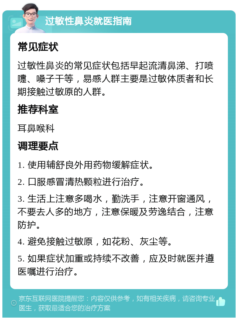 过敏性鼻炎就医指南 常见症状 过敏性鼻炎的常见症状包括早起流清鼻涕、打喷嚏、嗓子干等，易感人群主要是过敏体质者和长期接触过敏原的人群。 推荐科室 耳鼻喉科 调理要点 1. 使用辅舒良外用药物缓解症状。 2. 口服感冒清热颗粒进行治疗。 3. 生活上注意多喝水，勤洗手，注意开窗通风，不要去人多的地方，注意保暖及劳逸结合，注意防护。 4. 避免接触过敏原，如花粉、灰尘等。 5. 如果症状加重或持续不改善，应及时就医并遵医嘱进行治疗。