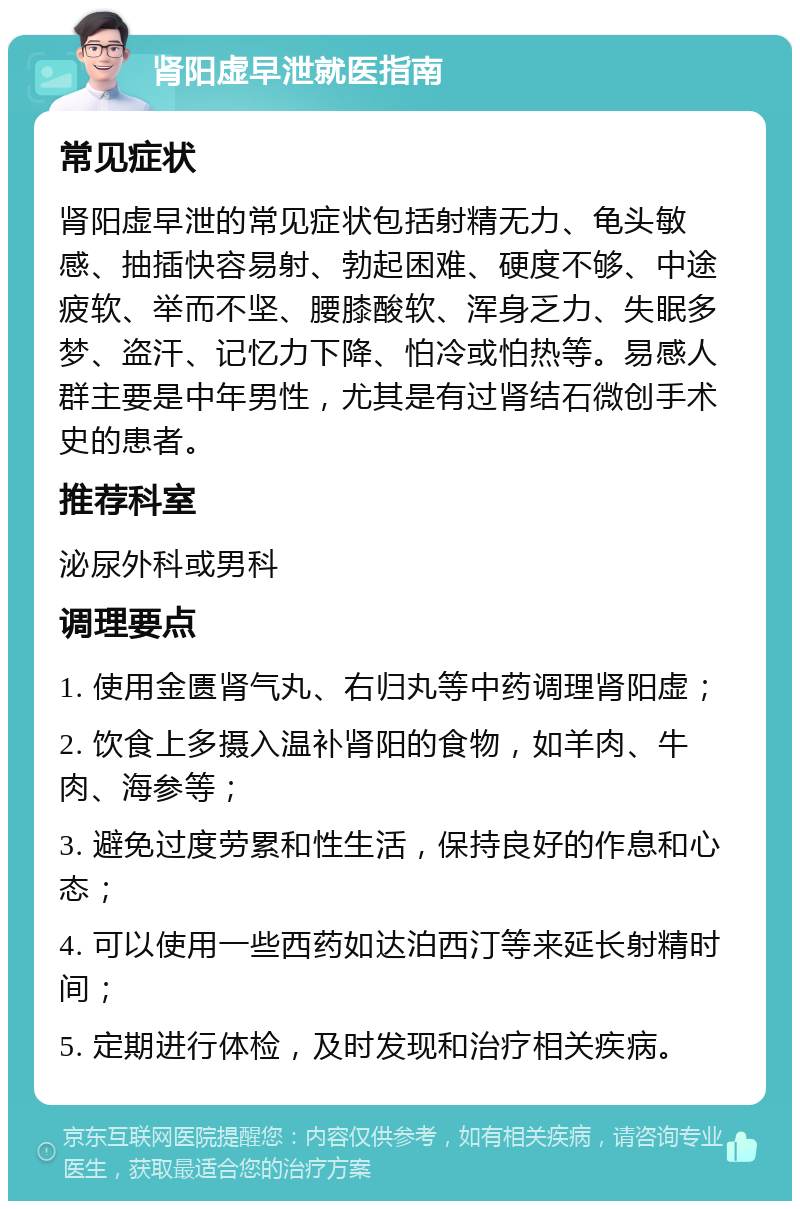 肾阳虚早泄就医指南 常见症状 肾阳虚早泄的常见症状包括射精无力、龟头敏感、抽插快容易射、勃起困难、硬度不够、中途疲软、举而不坚、腰膝酸软、浑身乏力、失眠多梦、盗汗、记忆力下降、怕冷或怕热等。易感人群主要是中年男性，尤其是有过肾结石微创手术史的患者。 推荐科室 泌尿外科或男科 调理要点 1. 使用金匮肾气丸、右归丸等中药调理肾阳虚； 2. 饮食上多摄入温补肾阳的食物，如羊肉、牛肉、海参等； 3. 避免过度劳累和性生活，保持良好的作息和心态； 4. 可以使用一些西药如达泊西汀等来延长射精时间； 5. 定期进行体检，及时发现和治疗相关疾病。