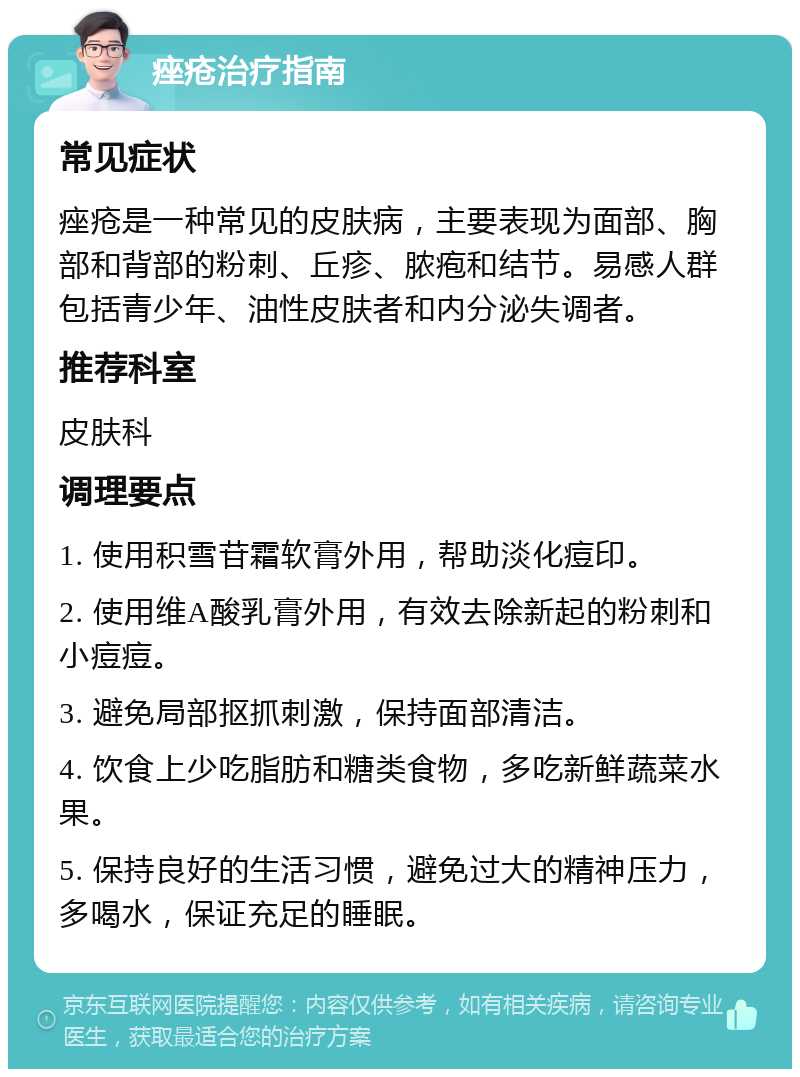 痤疮治疗指南 常见症状 痤疮是一种常见的皮肤病，主要表现为面部、胸部和背部的粉刺、丘疹、脓疱和结节。易感人群包括青少年、油性皮肤者和内分泌失调者。 推荐科室 皮肤科 调理要点 1. 使用积雪苷霜软膏外用，帮助淡化痘印。 2. 使用维A酸乳膏外用，有效去除新起的粉刺和小痘痘。 3. 避免局部抠抓刺激，保持面部清洁。 4. 饮食上少吃脂肪和糖类食物，多吃新鲜蔬菜水果。 5. 保持良好的生活习惯，避免过大的精神压力，多喝水，保证充足的睡眠。