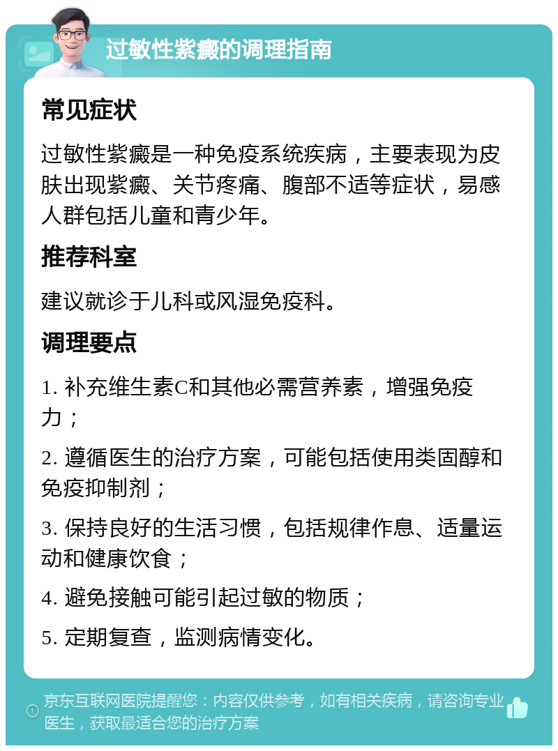 过敏性紫癜的调理指南 常见症状 过敏性紫癜是一种免疫系统疾病，主要表现为皮肤出现紫癜、关节疼痛、腹部不适等症状，易感人群包括儿童和青少年。 推荐科室 建议就诊于儿科或风湿免疫科。 调理要点 1. 补充维生素C和其他必需营养素，增强免疫力； 2. 遵循医生的治疗方案，可能包括使用类固醇和免疫抑制剂； 3. 保持良好的生活习惯，包括规律作息、适量运动和健康饮食； 4. 避免接触可能引起过敏的物质； 5. 定期复查，监测病情变化。