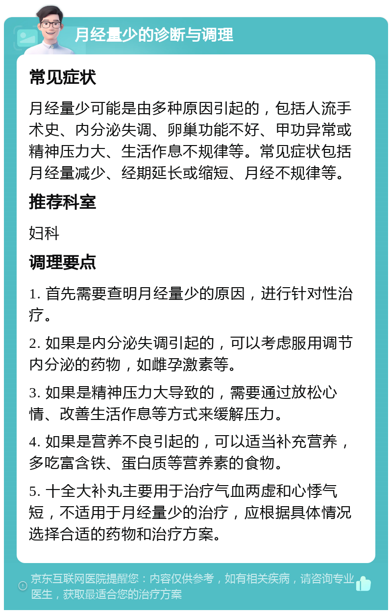 月经量少的诊断与调理 常见症状 月经量少可能是由多种原因引起的，包括人流手术史、内分泌失调、卵巢功能不好、甲功异常或精神压力大、生活作息不规律等。常见症状包括月经量减少、经期延长或缩短、月经不规律等。 推荐科室 妇科 调理要点 1. 首先需要查明月经量少的原因，进行针对性治疗。 2. 如果是内分泌失调引起的，可以考虑服用调节内分泌的药物，如雌孕激素等。 3. 如果是精神压力大导致的，需要通过放松心情、改善生活作息等方式来缓解压力。 4. 如果是营养不良引起的，可以适当补充营养，多吃富含铁、蛋白质等营养素的食物。 5. 十全大补丸主要用于治疗气血两虚和心悸气短，不适用于月经量少的治疗，应根据具体情况选择合适的药物和治疗方案。