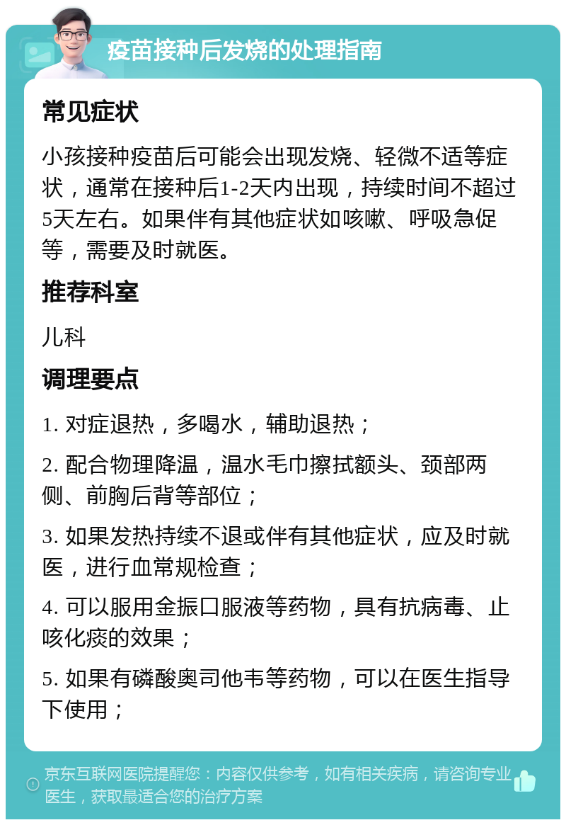 疫苗接种后发烧的处理指南 常见症状 小孩接种疫苗后可能会出现发烧、轻微不适等症状，通常在接种后1-2天内出现，持续时间不超过5天左右。如果伴有其他症状如咳嗽、呼吸急促等，需要及时就医。 推荐科室 儿科 调理要点 1. 对症退热，多喝水，辅助退热； 2. 配合物理降温，温水毛巾擦拭额头、颈部两侧、前胸后背等部位； 3. 如果发热持续不退或伴有其他症状，应及时就医，进行血常规检查； 4. 可以服用金振口服液等药物，具有抗病毒、止咳化痰的效果； 5. 如果有磷酸奥司他韦等药物，可以在医生指导下使用；