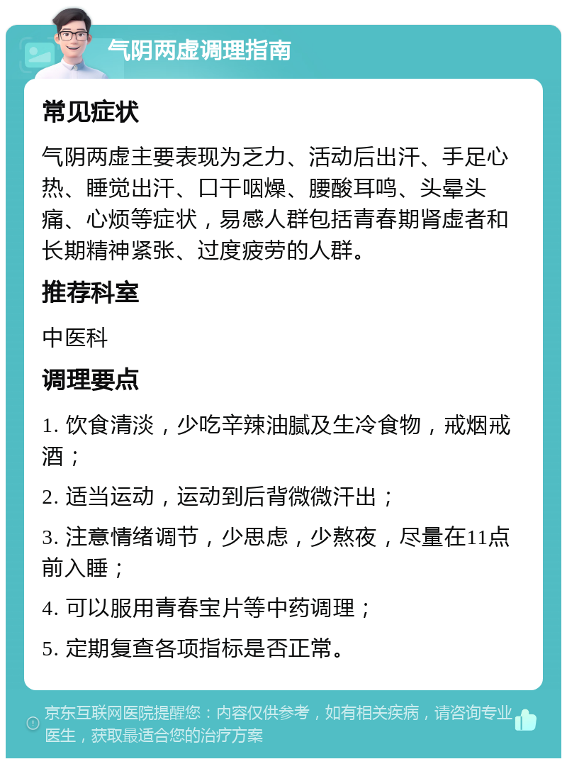 气阴两虚调理指南 常见症状 气阴两虚主要表现为乏力、活动后出汗、手足心热、睡觉出汗、口干咽燥、腰酸耳鸣、头晕头痛、心烦等症状，易感人群包括青春期肾虚者和长期精神紧张、过度疲劳的人群。 推荐科室 中医科 调理要点 1. 饮食清淡，少吃辛辣油腻及生冷食物，戒烟戒酒； 2. 适当运动，运动到后背微微汗出； 3. 注意情绪调节，少思虑，少熬夜，尽量在11点前入睡； 4. 可以服用青春宝片等中药调理； 5. 定期复查各项指标是否正常。