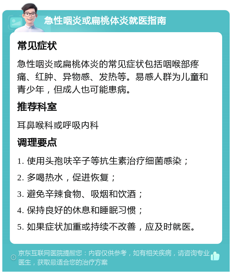 急性咽炎或扁桃体炎就医指南 常见症状 急性咽炎或扁桃体炎的常见症状包括咽喉部疼痛、红肿、异物感、发热等。易感人群为儿童和青少年，但成人也可能患病。 推荐科室 耳鼻喉科或呼吸内科 调理要点 1. 使用头孢呋辛子等抗生素治疗细菌感染； 2. 多喝热水，促进恢复； 3. 避免辛辣食物、吸烟和饮酒； 4. 保持良好的休息和睡眠习惯； 5. 如果症状加重或持续不改善，应及时就医。