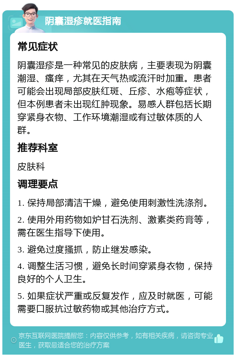 阴囊湿疹就医指南 常见症状 阴囊湿疹是一种常见的皮肤病，主要表现为阴囊潮湿、瘙痒，尤其在天气热或流汗时加重。患者可能会出现局部皮肤红斑、丘疹、水疱等症状，但本例患者未出现红肿现象。易感人群包括长期穿紧身衣物、工作环境潮湿或有过敏体质的人群。 推荐科室 皮肤科 调理要点 1. 保持局部清洁干燥，避免使用刺激性洗涤剂。 2. 使用外用药物如炉甘石洗剂、激素类药膏等，需在医生指导下使用。 3. 避免过度搔抓，防止继发感染。 4. 调整生活习惯，避免长时间穿紧身衣物，保持良好的个人卫生。 5. 如果症状严重或反复发作，应及时就医，可能需要口服抗过敏药物或其他治疗方式。