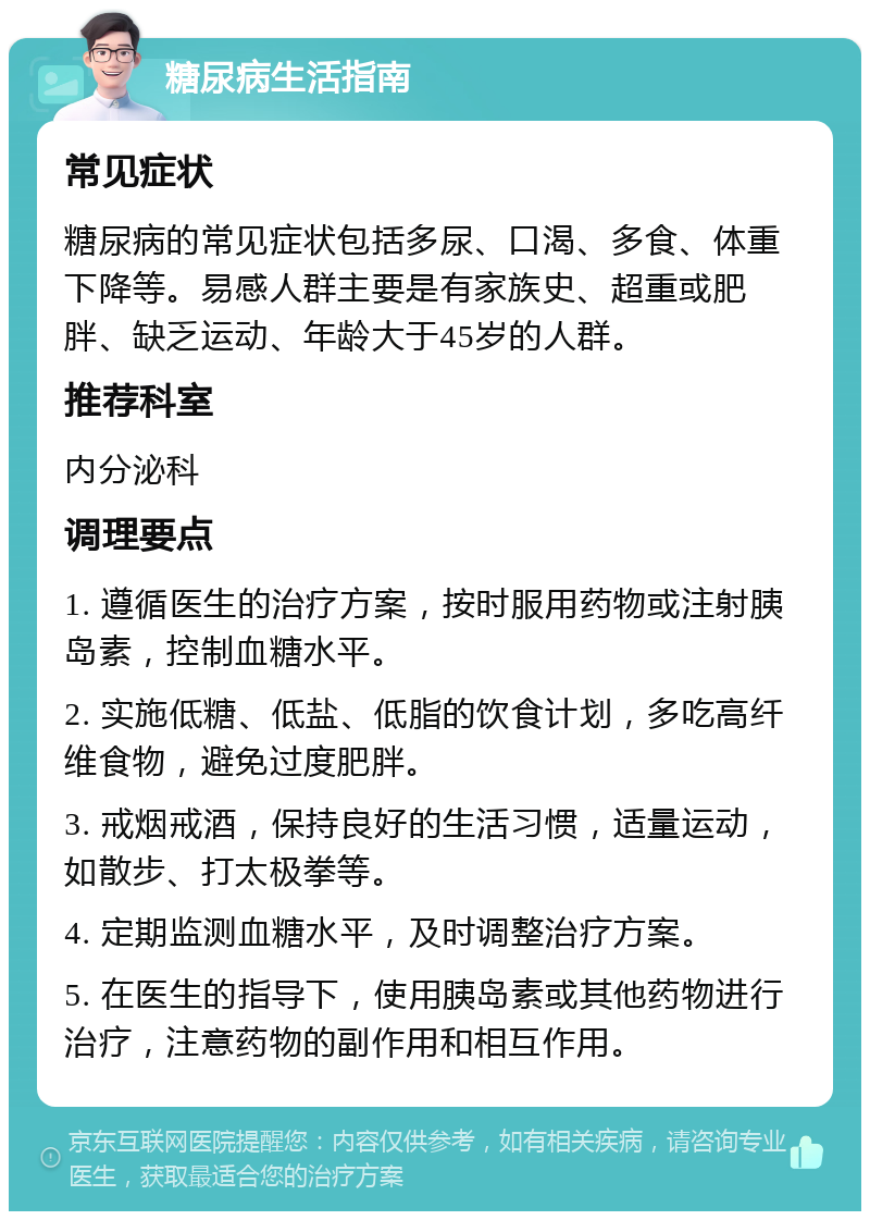 糖尿病生活指南 常见症状 糖尿病的常见症状包括多尿、口渴、多食、体重下降等。易感人群主要是有家族史、超重或肥胖、缺乏运动、年龄大于45岁的人群。 推荐科室 内分泌科 调理要点 1. 遵循医生的治疗方案，按时服用药物或注射胰岛素，控制血糖水平。 2. 实施低糖、低盐、低脂的饮食计划，多吃高纤维食物，避免过度肥胖。 3. 戒烟戒酒，保持良好的生活习惯，适量运动，如散步、打太极拳等。 4. 定期监测血糖水平，及时调整治疗方案。 5. 在医生的指导下，使用胰岛素或其他药物进行治疗，注意药物的副作用和相互作用。