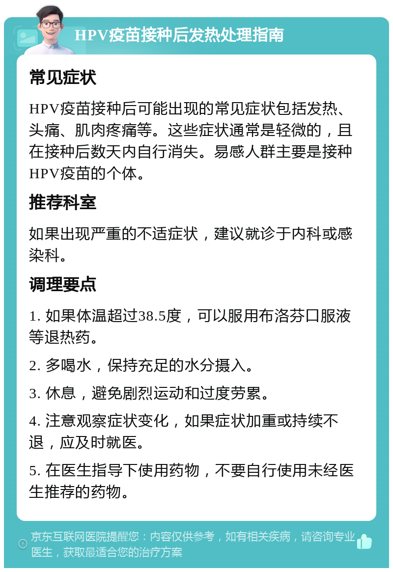 HPV疫苗接种后发热处理指南 常见症状 HPV疫苗接种后可能出现的常见症状包括发热、头痛、肌肉疼痛等。这些症状通常是轻微的，且在接种后数天内自行消失。易感人群主要是接种HPV疫苗的个体。 推荐科室 如果出现严重的不适症状，建议就诊于内科或感染科。 调理要点 1. 如果体温超过38.5度，可以服用布洛芬口服液等退热药。 2. 多喝水，保持充足的水分摄入。 3. 休息，避免剧烈运动和过度劳累。 4. 注意观察症状变化，如果症状加重或持续不退，应及时就医。 5. 在医生指导下使用药物，不要自行使用未经医生推荐的药物。