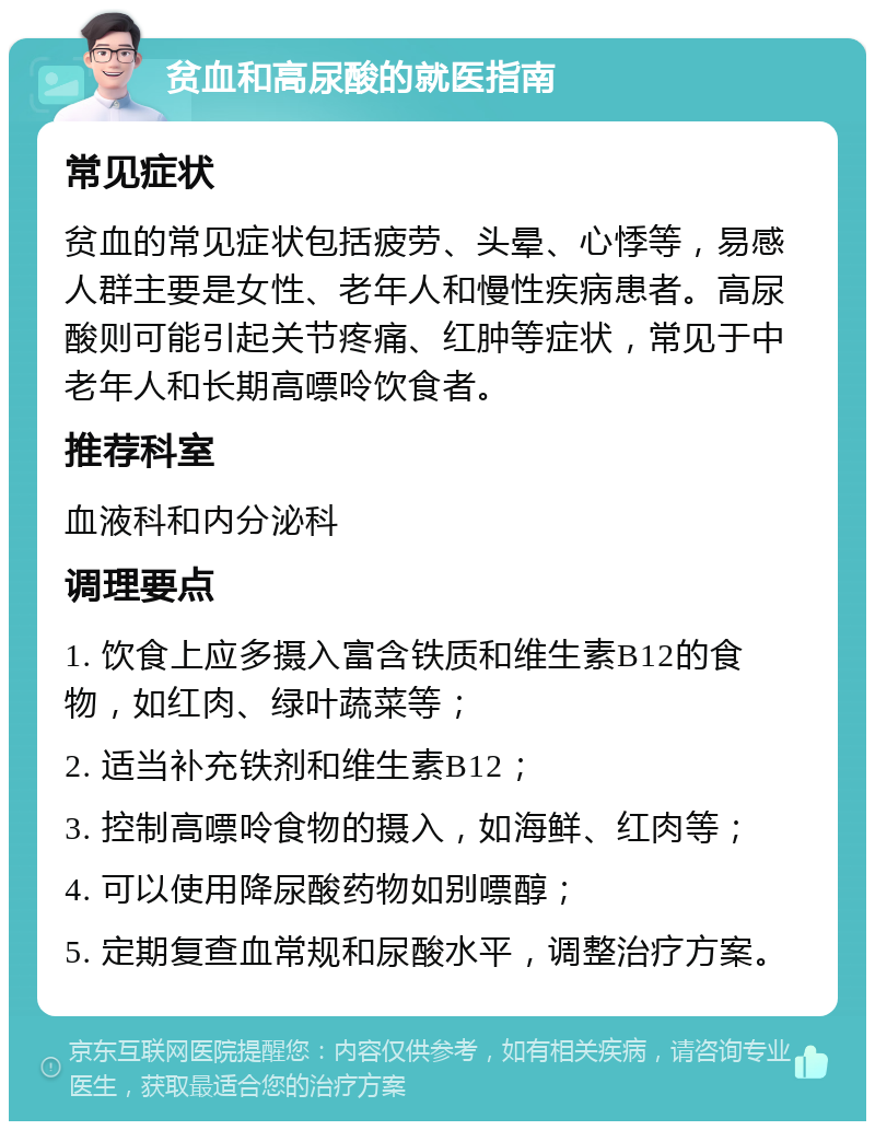 贫血和高尿酸的就医指南 常见症状 贫血的常见症状包括疲劳、头晕、心悸等，易感人群主要是女性、老年人和慢性疾病患者。高尿酸则可能引起关节疼痛、红肿等症状，常见于中老年人和长期高嘌呤饮食者。 推荐科室 血液科和内分泌科 调理要点 1. 饮食上应多摄入富含铁质和维生素B12的食物，如红肉、绿叶蔬菜等； 2. 适当补充铁剂和维生素B12； 3. 控制高嘌呤食物的摄入，如海鲜、红肉等； 4. 可以使用降尿酸药物如别嘌醇； 5. 定期复查血常规和尿酸水平，调整治疗方案。