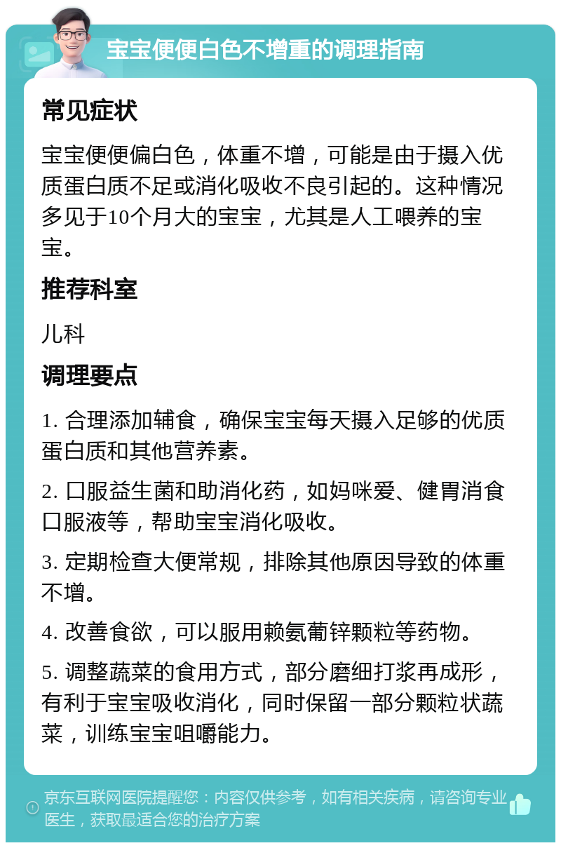 宝宝便便白色不增重的调理指南 常见症状 宝宝便便偏白色，体重不增，可能是由于摄入优质蛋白质不足或消化吸收不良引起的。这种情况多见于10个月大的宝宝，尤其是人工喂养的宝宝。 推荐科室 儿科 调理要点 1. 合理添加辅食，确保宝宝每天摄入足够的优质蛋白质和其他营养素。 2. 口服益生菌和助消化药，如妈咪爱、健胃消食口服液等，帮助宝宝消化吸收。 3. 定期检查大便常规，排除其他原因导致的体重不增。 4. 改善食欲，可以服用赖氨葡锌颗粒等药物。 5. 调整蔬菜的食用方式，部分磨细打浆再成形，有利于宝宝吸收消化，同时保留一部分颗粒状蔬菜，训练宝宝咀嚼能力。