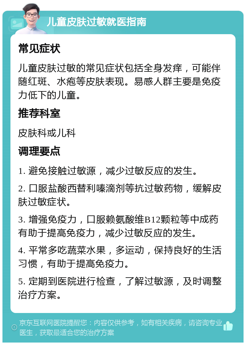 儿童皮肤过敏就医指南 常见症状 儿童皮肤过敏的常见症状包括全身发痒，可能伴随红斑、水疱等皮肤表现。易感人群主要是免疫力低下的儿童。 推荐科室 皮肤科或儿科 调理要点 1. 避免接触过敏源，减少过敏反应的发生。 2. 口服盐酸西替利嗪滴剂等抗过敏药物，缓解皮肤过敏症状。 3. 增强免疫力，口服赖氨酸维B12颗粒等中成药有助于提高免疫力，减少过敏反应的发生。 4. 平常多吃蔬菜水果，多运动，保持良好的生活习惯，有助于提高免疫力。 5. 定期到医院进行检查，了解过敏源，及时调整治疗方案。