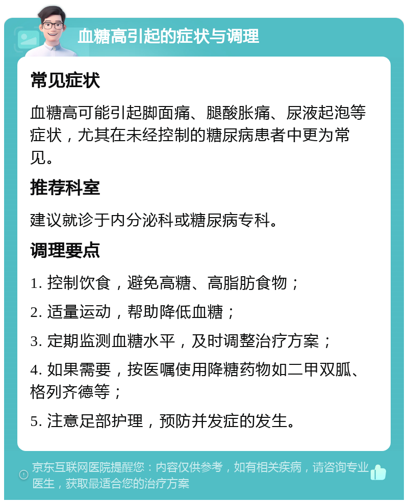 血糖高引起的症状与调理 常见症状 血糖高可能引起脚面痛、腿酸胀痛、尿液起泡等症状，尤其在未经控制的糖尿病患者中更为常见。 推荐科室 建议就诊于内分泌科或糖尿病专科。 调理要点 1. 控制饮食，避免高糖、高脂肪食物； 2. 适量运动，帮助降低血糖； 3. 定期监测血糖水平，及时调整治疗方案； 4. 如果需要，按医嘱使用降糖药物如二甲双胍、格列齐德等； 5. 注意足部护理，预防并发症的发生。