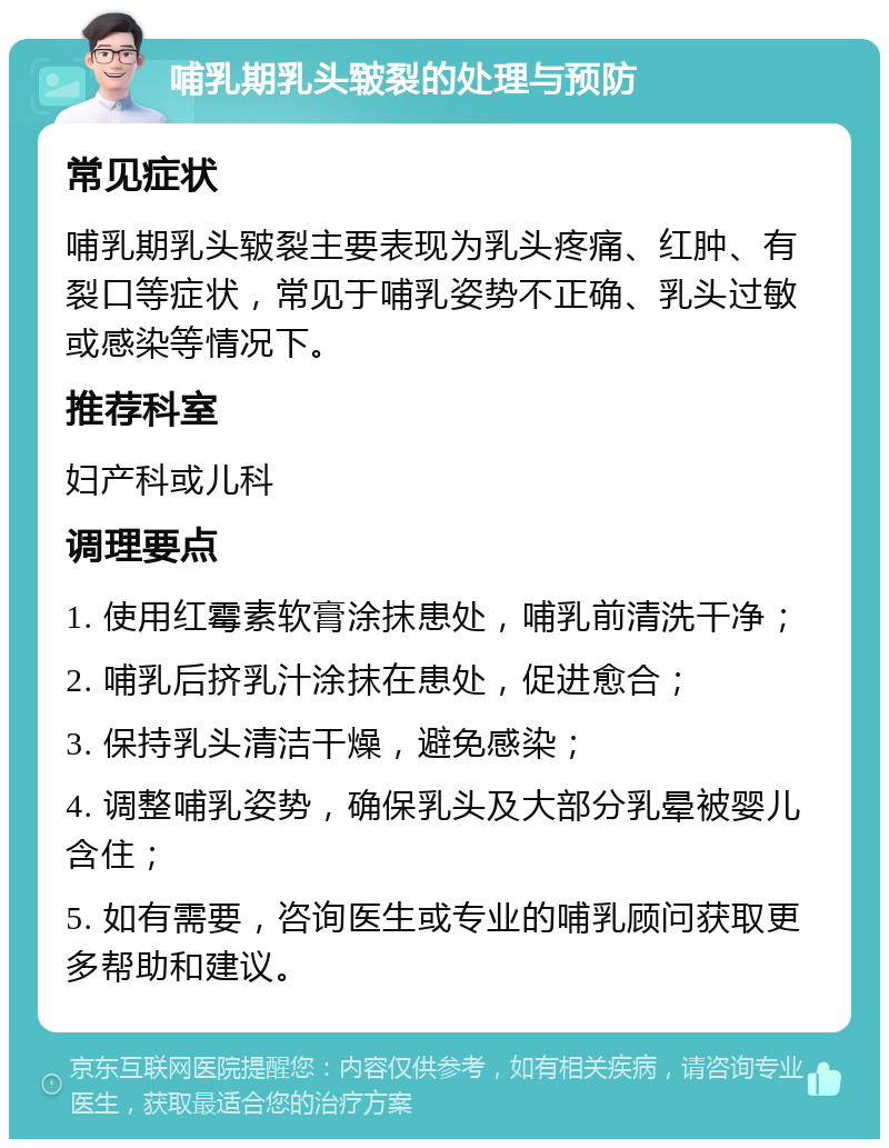 哺乳期乳头皲裂的处理与预防 常见症状 哺乳期乳头皲裂主要表现为乳头疼痛、红肿、有裂口等症状，常见于哺乳姿势不正确、乳头过敏或感染等情况下。 推荐科室 妇产科或儿科 调理要点 1. 使用红霉素软膏涂抹患处，哺乳前清洗干净； 2. 哺乳后挤乳汁涂抹在患处，促进愈合； 3. 保持乳头清洁干燥，避免感染； 4. 调整哺乳姿势，确保乳头及大部分乳晕被婴儿含住； 5. 如有需要，咨询医生或专业的哺乳顾问获取更多帮助和建议。