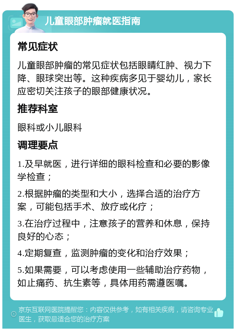 儿童眼部肿瘤就医指南 常见症状 儿童眼部肿瘤的常见症状包括眼睛红肿、视力下降、眼球突出等。这种疾病多见于婴幼儿，家长应密切关注孩子的眼部健康状况。 推荐科室 眼科或小儿眼科 调理要点 1.及早就医，进行详细的眼科检查和必要的影像学检查； 2.根据肿瘤的类型和大小，选择合适的治疗方案，可能包括手术、放疗或化疗； 3.在治疗过程中，注意孩子的营养和休息，保持良好的心态； 4.定期复查，监测肿瘤的变化和治疗效果； 5.如果需要，可以考虑使用一些辅助治疗药物，如止痛药、抗生素等，具体用药需遵医嘱。