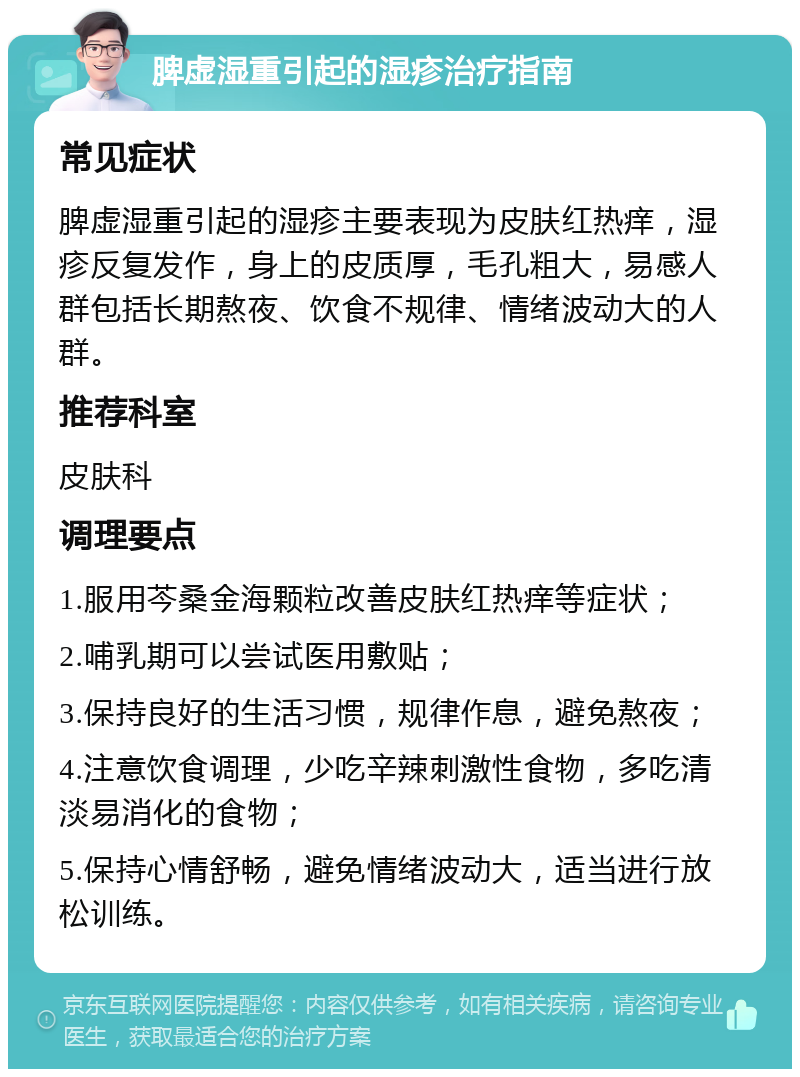 脾虚湿重引起的湿疹治疗指南 常见症状 脾虚湿重引起的湿疹主要表现为皮肤红热痒，湿疹反复发作，身上的皮质厚，毛孔粗大，易感人群包括长期熬夜、饮食不规律、情绪波动大的人群。 推荐科室 皮肤科 调理要点 1.服用芩桑金海颗粒改善皮肤红热痒等症状； 2.哺乳期可以尝试医用敷贴； 3.保持良好的生活习惯，规律作息，避免熬夜； 4.注意饮食调理，少吃辛辣刺激性食物，多吃清淡易消化的食物； 5.保持心情舒畅，避免情绪波动大，适当进行放松训练。