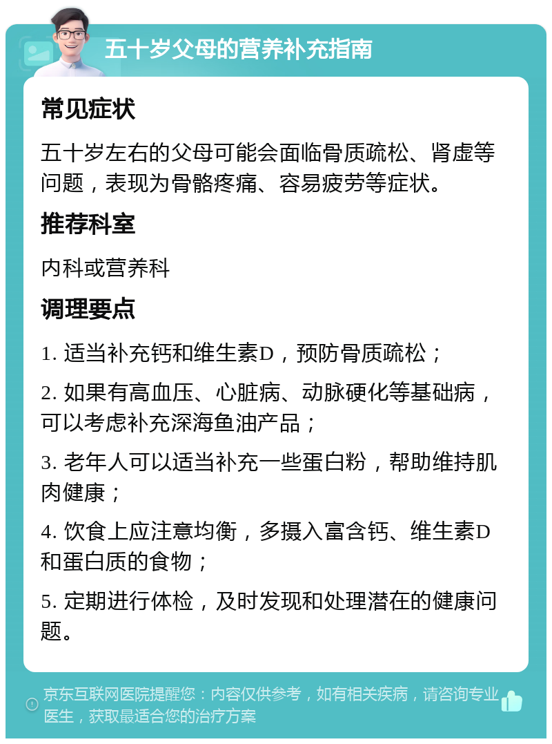 五十岁父母的营养补充指南 常见症状 五十岁左右的父母可能会面临骨质疏松、肾虚等问题，表现为骨骼疼痛、容易疲劳等症状。 推荐科室 内科或营养科 调理要点 1. 适当补充钙和维生素D，预防骨质疏松； 2. 如果有高血压、心脏病、动脉硬化等基础病，可以考虑补充深海鱼油产品； 3. 老年人可以适当补充一些蛋白粉，帮助维持肌肉健康； 4. 饮食上应注意均衡，多摄入富含钙、维生素D和蛋白质的食物； 5. 定期进行体检，及时发现和处理潜在的健康问题。