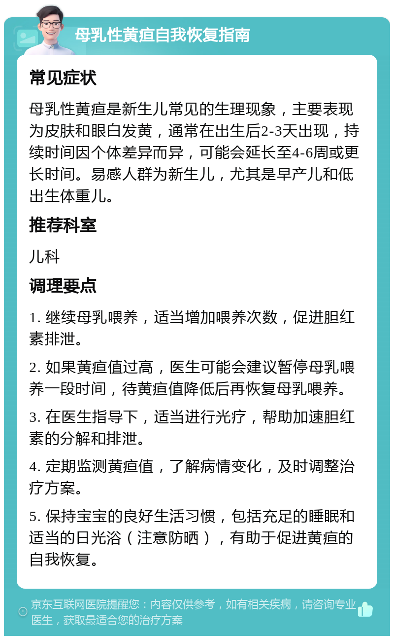 母乳性黄疸自我恢复指南 常见症状 母乳性黄疸是新生儿常见的生理现象，主要表现为皮肤和眼白发黄，通常在出生后2-3天出现，持续时间因个体差异而异，可能会延长至4-6周或更长时间。易感人群为新生儿，尤其是早产儿和低出生体重儿。 推荐科室 儿科 调理要点 1. 继续母乳喂养，适当增加喂养次数，促进胆红素排泄。 2. 如果黄疸值过高，医生可能会建议暂停母乳喂养一段时间，待黄疸值降低后再恢复母乳喂养。 3. 在医生指导下，适当进行光疗，帮助加速胆红素的分解和排泄。 4. 定期监测黄疸值，了解病情变化，及时调整治疗方案。 5. 保持宝宝的良好生活习惯，包括充足的睡眠和适当的日光浴（注意防晒），有助于促进黄疸的自我恢复。