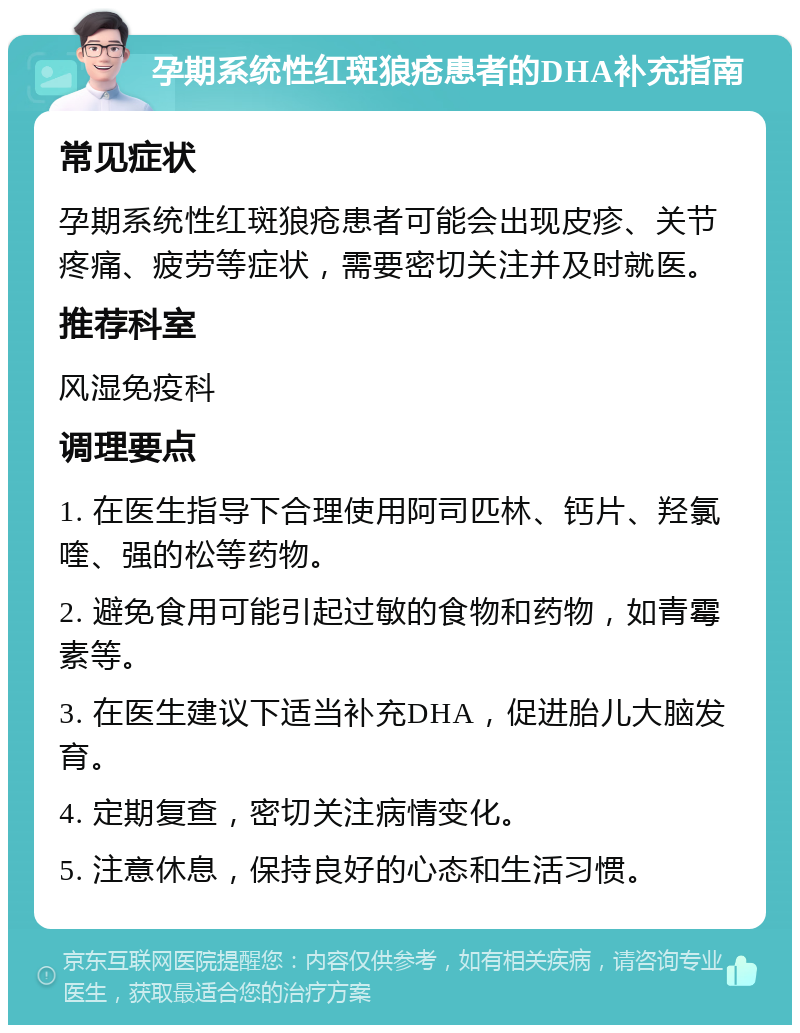 孕期系统性红斑狼疮患者的DHA补充指南 常见症状 孕期系统性红斑狼疮患者可能会出现皮疹、关节疼痛、疲劳等症状，需要密切关注并及时就医。 推荐科室 风湿免疫科 调理要点 1. 在医生指导下合理使用阿司匹林、钙片、羟氯喹、强的松等药物。 2. 避免食用可能引起过敏的食物和药物，如青霉素等。 3. 在医生建议下适当补充DHA，促进胎儿大脑发育。 4. 定期复查，密切关注病情变化。 5. 注意休息，保持良好的心态和生活习惯。