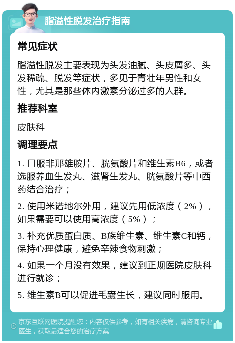 脂溢性脱发治疗指南 常见症状 脂溢性脱发主要表现为头发油腻、头皮屑多、头发稀疏、脱发等症状，多见于青壮年男性和女性，尤其是那些体内激素分泌过多的人群。 推荐科室 皮肤科 调理要点 1. 口服非那雄胺片、胱氨酸片和维生素B6，或者选服养血生发丸、滋肾生发丸、胱氨酸片等中西药结合治疗； 2. 使用米诺地尔外用，建议先用低浓度（2%），如果需要可以使用高浓度（5%）； 3. 补充优质蛋白质、B族维生素、维生素C和钙，保持心理健康，避免辛辣食物刺激； 4. 如果一个月没有效果，建议到正规医院皮肤科进行就诊； 5. 维生素B可以促进毛囊生长，建议同时服用。