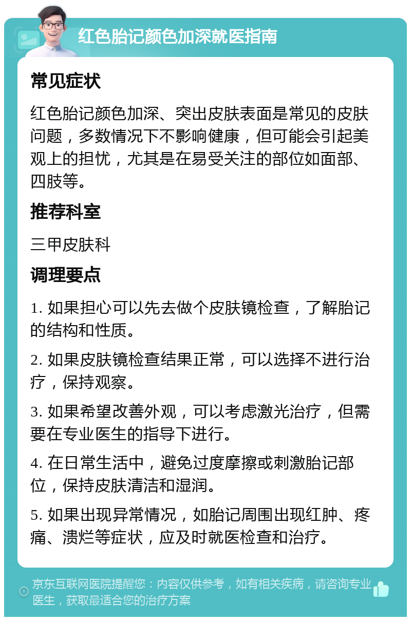 红色胎记颜色加深就医指南 常见症状 红色胎记颜色加深、突出皮肤表面是常见的皮肤问题，多数情况下不影响健康，但可能会引起美观上的担忧，尤其是在易受关注的部位如面部、四肢等。 推荐科室 三甲皮肤科 调理要点 1. 如果担心可以先去做个皮肤镜检查，了解胎记的结构和性质。 2. 如果皮肤镜检查结果正常，可以选择不进行治疗，保持观察。 3. 如果希望改善外观，可以考虑激光治疗，但需要在专业医生的指导下进行。 4. 在日常生活中，避免过度摩擦或刺激胎记部位，保持皮肤清洁和湿润。 5. 如果出现异常情况，如胎记周围出现红肿、疼痛、溃烂等症状，应及时就医检查和治疗。