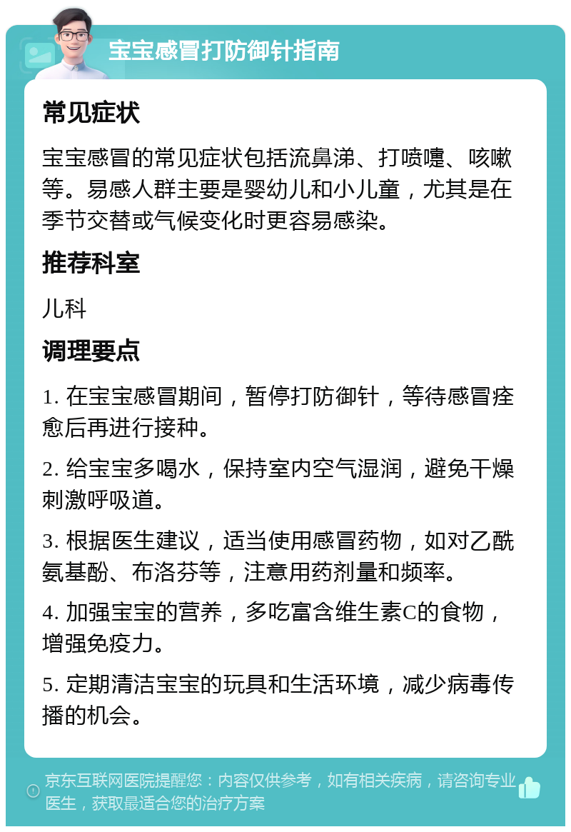 宝宝感冒打防御针指南 常见症状 宝宝感冒的常见症状包括流鼻涕、打喷嚏、咳嗽等。易感人群主要是婴幼儿和小儿童，尤其是在季节交替或气候变化时更容易感染。 推荐科室 儿科 调理要点 1. 在宝宝感冒期间，暂停打防御针，等待感冒痊愈后再进行接种。 2. 给宝宝多喝水，保持室内空气湿润，避免干燥刺激呼吸道。 3. 根据医生建议，适当使用感冒药物，如对乙酰氨基酚、布洛芬等，注意用药剂量和频率。 4. 加强宝宝的营养，多吃富含维生素C的食物，增强免疫力。 5. 定期清洁宝宝的玩具和生活环境，减少病毒传播的机会。