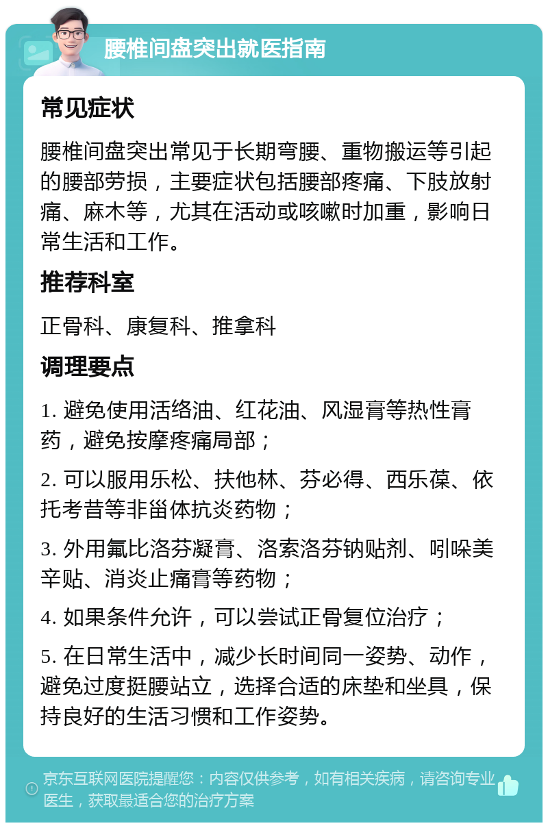 腰椎间盘突出就医指南 常见症状 腰椎间盘突出常见于长期弯腰、重物搬运等引起的腰部劳损，主要症状包括腰部疼痛、下肢放射痛、麻木等，尤其在活动或咳嗽时加重，影响日常生活和工作。 推荐科室 正骨科、康复科、推拿科 调理要点 1. 避免使用活络油、红花油、风湿膏等热性膏药，避免按摩疼痛局部； 2. 可以服用乐松、扶他林、芬必得、西乐葆、依托考昔等非甾体抗炎药物； 3. 外用氟比洛芬凝膏、洛索洛芬钠贴剂、吲哚美辛贴、消炎止痛膏等药物； 4. 如果条件允许，可以尝试正骨复位治疗； 5. 在日常生活中，减少长时间同一姿势、动作，避免过度挺腰站立，选择合适的床垫和坐具，保持良好的生活习惯和工作姿势。