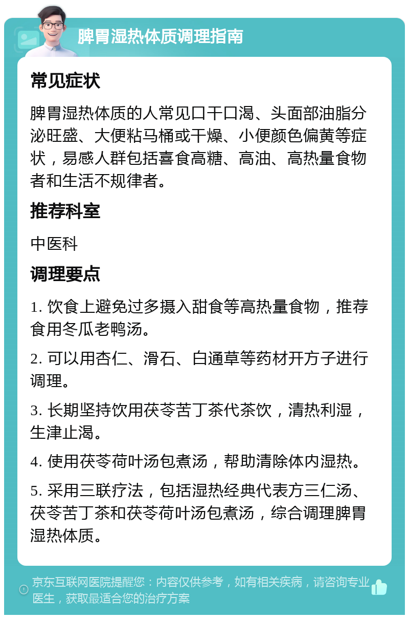 脾胃湿热体质调理指南 常见症状 脾胃湿热体质的人常见口干口渴、头面部油脂分泌旺盛、大便粘马桶或干燥、小便颜色偏黄等症状，易感人群包括喜食高糖、高油、高热量食物者和生活不规律者。 推荐科室 中医科 调理要点 1. 饮食上避免过多摄入甜食等高热量食物，推荐食用冬瓜老鸭汤。 2. 可以用杏仁、滑石、白通草等药材开方子进行调理。 3. 长期坚持饮用茯苓苦丁茶代茶饮，清热利湿，生津止渴。 4. 使用茯苓荷叶汤包煮汤，帮助清除体内湿热。 5. 采用三联疗法，包括湿热经典代表方三仁汤、茯苓苦丁茶和茯苓荷叶汤包煮汤，综合调理脾胃湿热体质。