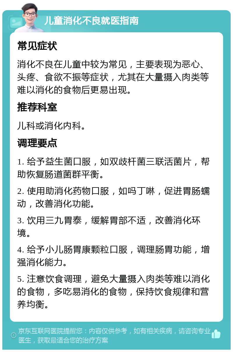 儿童消化不良就医指南 常见症状 消化不良在儿童中较为常见，主要表现为恶心、头疼、食欲不振等症状，尤其在大量摄入肉类等难以消化的食物后更易出现。 推荐科室 儿科或消化内科。 调理要点 1. 给予益生菌口服，如双歧杆菌三联活菌片，帮助恢复肠道菌群平衡。 2. 使用助消化药物口服，如吗丁啉，促进胃肠蠕动，改善消化功能。 3. 饮用三九胃泰，缓解胃部不适，改善消化环境。 4. 给予小儿肠胃康颗粒口服，调理肠胃功能，增强消化能力。 5. 注意饮食调理，避免大量摄入肉类等难以消化的食物，多吃易消化的食物，保持饮食规律和营养均衡。