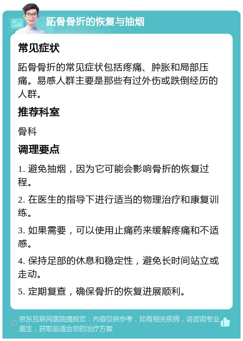 跖骨骨折的恢复与抽烟 常见症状 跖骨骨折的常见症状包括疼痛、肿胀和局部压痛。易感人群主要是那些有过外伤或跌倒经历的人群。 推荐科室 骨科 调理要点 1. 避免抽烟，因为它可能会影响骨折的恢复过程。 2. 在医生的指导下进行适当的物理治疗和康复训练。 3. 如果需要，可以使用止痛药来缓解疼痛和不适感。 4. 保持足部的休息和稳定性，避免长时间站立或走动。 5. 定期复查，确保骨折的恢复进展顺利。