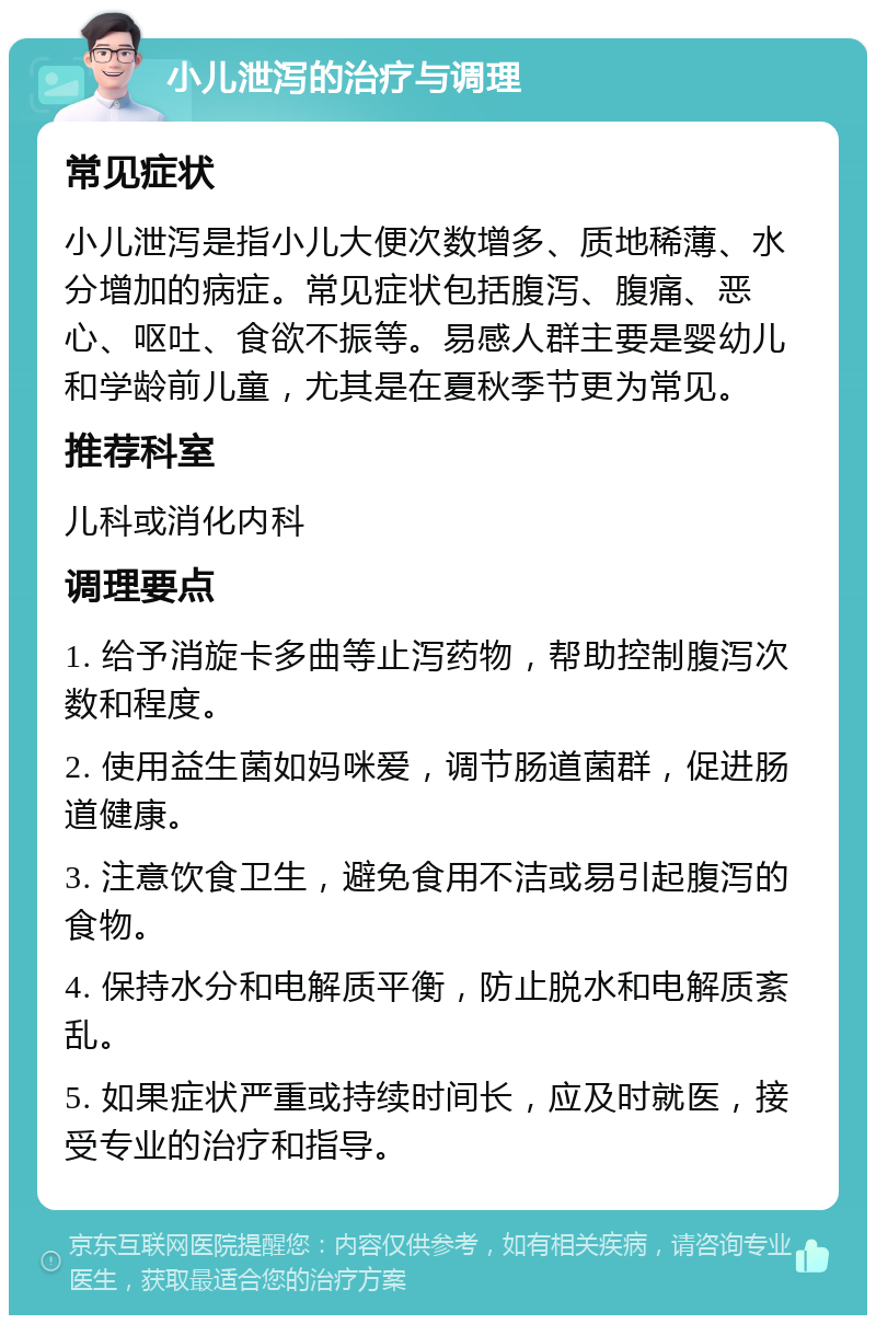 小儿泄泻的治疗与调理 常见症状 小儿泄泻是指小儿大便次数增多、质地稀薄、水分增加的病症。常见症状包括腹泻、腹痛、恶心、呕吐、食欲不振等。易感人群主要是婴幼儿和学龄前儿童，尤其是在夏秋季节更为常见。 推荐科室 儿科或消化内科 调理要点 1. 给予消旋卡多曲等止泻药物，帮助控制腹泻次数和程度。 2. 使用益生菌如妈咪爱，调节肠道菌群，促进肠道健康。 3. 注意饮食卫生，避免食用不洁或易引起腹泻的食物。 4. 保持水分和电解质平衡，防止脱水和电解质紊乱。 5. 如果症状严重或持续时间长，应及时就医，接受专业的治疗和指导。