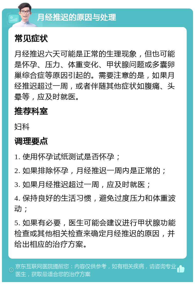 月经推迟的原因与处理 常见症状 月经推迟六天可能是正常的生理现象，但也可能是怀孕、压力、体重变化、甲状腺问题或多囊卵巢综合症等原因引起的。需要注意的是，如果月经推迟超过一周，或者伴随其他症状如腹痛、头晕等，应及时就医。 推荐科室 妇科 调理要点 1. 使用怀孕试纸测试是否怀孕； 2. 如果排除怀孕，月经推迟一周内是正常的； 3. 如果月经推迟超过一周，应及时就医； 4. 保持良好的生活习惯，避免过度压力和体重波动； 5. 如果有必要，医生可能会建议进行甲状腺功能检查或其他相关检查来确定月经推迟的原因，并给出相应的治疗方案。