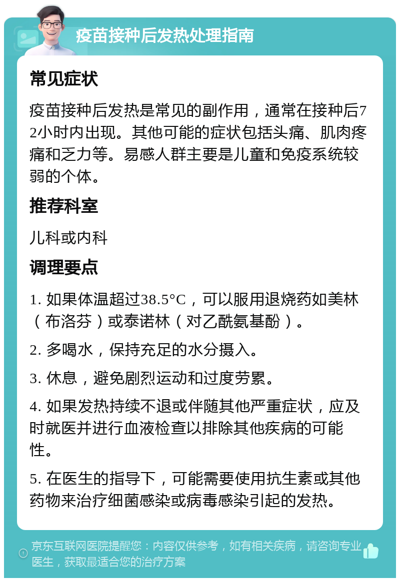 疫苗接种后发热处理指南 常见症状 疫苗接种后发热是常见的副作用，通常在接种后72小时内出现。其他可能的症状包括头痛、肌肉疼痛和乏力等。易感人群主要是儿童和免疫系统较弱的个体。 推荐科室 儿科或内科 调理要点 1. 如果体温超过38.5°C，可以服用退烧药如美林（布洛芬）或泰诺林（对乙酰氨基酚）。 2. 多喝水，保持充足的水分摄入。 3. 休息，避免剧烈运动和过度劳累。 4. 如果发热持续不退或伴随其他严重症状，应及时就医并进行血液检查以排除其他疾病的可能性。 5. 在医生的指导下，可能需要使用抗生素或其他药物来治疗细菌感染或病毒感染引起的发热。