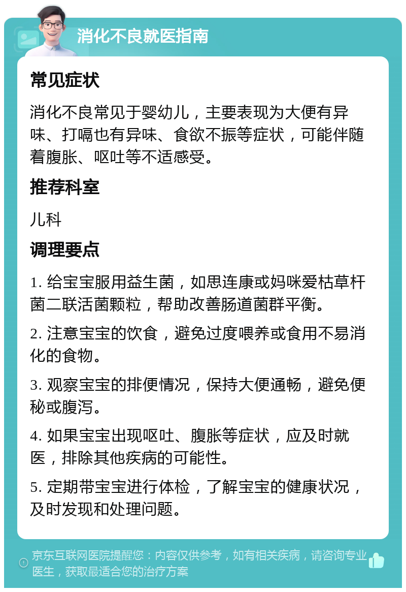 消化不良就医指南 常见症状 消化不良常见于婴幼儿，主要表现为大便有异味、打嗝也有异味、食欲不振等症状，可能伴随着腹胀、呕吐等不适感受。 推荐科室 儿科 调理要点 1. 给宝宝服用益生菌，如思连康或妈咪爱枯草杆菌二联活菌颗粒，帮助改善肠道菌群平衡。 2. 注意宝宝的饮食，避免过度喂养或食用不易消化的食物。 3. 观察宝宝的排便情况，保持大便通畅，避免便秘或腹泻。 4. 如果宝宝出现呕吐、腹胀等症状，应及时就医，排除其他疾病的可能性。 5. 定期带宝宝进行体检，了解宝宝的健康状况，及时发现和处理问题。