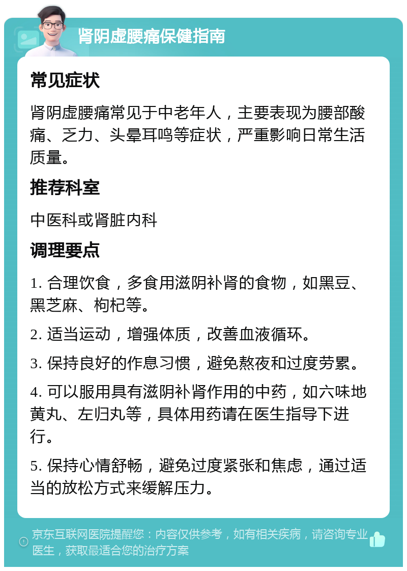 肾阴虚腰痛保健指南 常见症状 肾阴虚腰痛常见于中老年人，主要表现为腰部酸痛、乏力、头晕耳鸣等症状，严重影响日常生活质量。 推荐科室 中医科或肾脏内科 调理要点 1. 合理饮食，多食用滋阴补肾的食物，如黑豆、黑芝麻、枸杞等。 2. 适当运动，增强体质，改善血液循环。 3. 保持良好的作息习惯，避免熬夜和过度劳累。 4. 可以服用具有滋阴补肾作用的中药，如六味地黄丸、左归丸等，具体用药请在医生指导下进行。 5. 保持心情舒畅，避免过度紧张和焦虑，通过适当的放松方式来缓解压力。