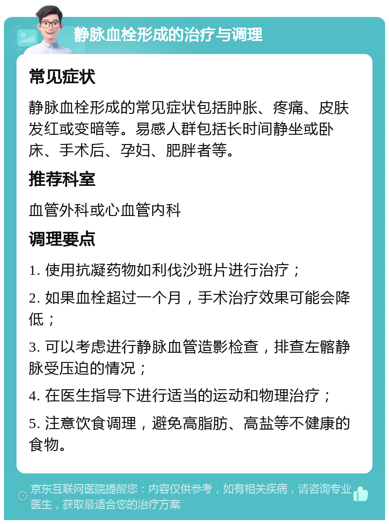 静脉血栓形成的治疗与调理 常见症状 静脉血栓形成的常见症状包括肿胀、疼痛、皮肤发红或变暗等。易感人群包括长时间静坐或卧床、手术后、孕妇、肥胖者等。 推荐科室 血管外科或心血管内科 调理要点 1. 使用抗凝药物如利伐沙班片进行治疗； 2. 如果血栓超过一个月，手术治疗效果可能会降低； 3. 可以考虑进行静脉血管造影检查，排查左髂静脉受压迫的情况； 4. 在医生指导下进行适当的运动和物理治疗； 5. 注意饮食调理，避免高脂肪、高盐等不健康的食物。