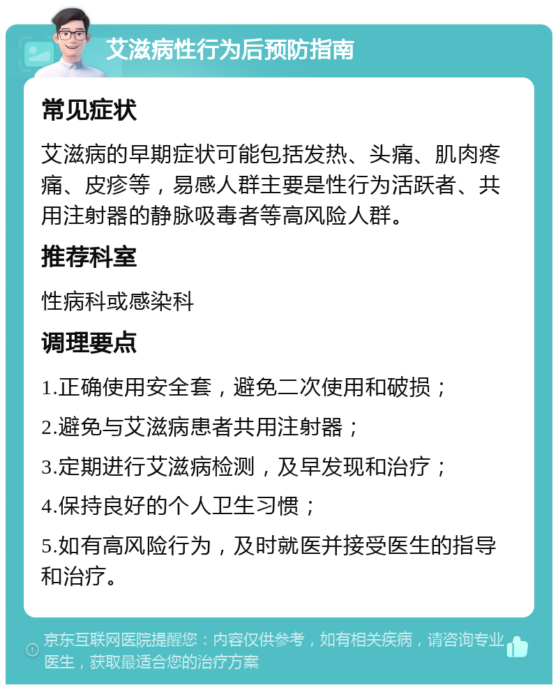 艾滋病性行为后预防指南 常见症状 艾滋病的早期症状可能包括发热、头痛、肌肉疼痛、皮疹等，易感人群主要是性行为活跃者、共用注射器的静脉吸毒者等高风险人群。 推荐科室 性病科或感染科 调理要点 1.正确使用安全套，避免二次使用和破损； 2.避免与艾滋病患者共用注射器； 3.定期进行艾滋病检测，及早发现和治疗； 4.保持良好的个人卫生习惯； 5.如有高风险行为，及时就医并接受医生的指导和治疗。