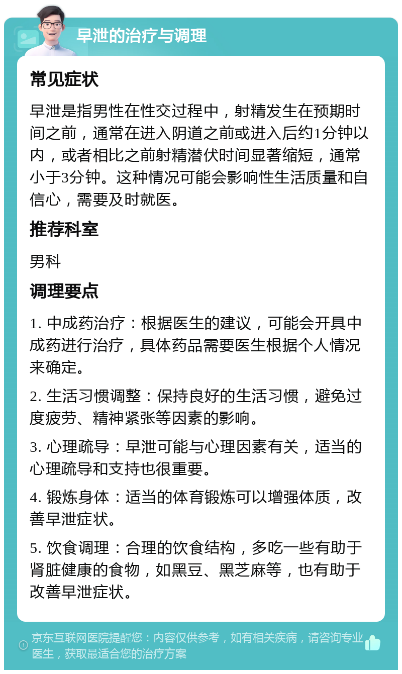 早泄的治疗与调理 常见症状 早泄是指男性在性交过程中，射精发生在预期时间之前，通常在进入阴道之前或进入后约1分钟以内，或者相比之前射精潜伏时间显著缩短，通常小于3分钟。这种情况可能会影响性生活质量和自信心，需要及时就医。 推荐科室 男科 调理要点 1. 中成药治疗：根据医生的建议，可能会开具中成药进行治疗，具体药品需要医生根据个人情况来确定。 2. 生活习惯调整：保持良好的生活习惯，避免过度疲劳、精神紧张等因素的影响。 3. 心理疏导：早泄可能与心理因素有关，适当的心理疏导和支持也很重要。 4. 锻炼身体：适当的体育锻炼可以增强体质，改善早泄症状。 5. 饮食调理：合理的饮食结构，多吃一些有助于肾脏健康的食物，如黑豆、黑芝麻等，也有助于改善早泄症状。