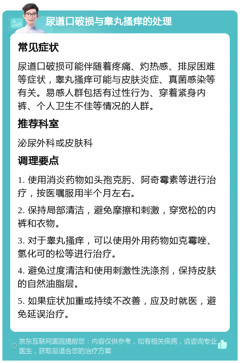 尿道口破损与睾丸搔痒的处理 常见症状 尿道口破损可能伴随着疼痛、灼热感、排尿困难等症状，睾丸搔痒可能与皮肤炎症、真菌感染等有关。易感人群包括有过性行为、穿着紧身内裤、个人卫生不佳等情况的人群。 推荐科室 泌尿外科或皮肤科 调理要点 1. 使用消炎药物如头孢克肟、阿奇霉素等进行治疗，按医嘱服用半个月左右。 2. 保持局部清洁，避免摩擦和刺激，穿宽松的内裤和衣物。 3. 对于睾丸搔痒，可以使用外用药物如克霉唑、氢化可的松等进行治疗。 4. 避免过度清洁和使用刺激性洗涤剂，保持皮肤的自然油脂层。 5. 如果症状加重或持续不改善，应及时就医，避免延误治疗。