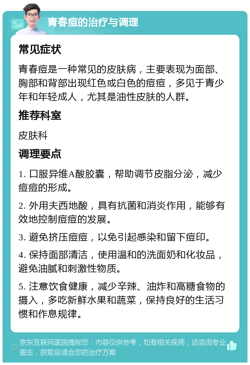 青春痘的治疗与调理 常见症状 青春痘是一种常见的皮肤病，主要表现为面部、胸部和背部出现红色或白色的痘痘，多见于青少年和年轻成人，尤其是油性皮肤的人群。 推荐科室 皮肤科 调理要点 1. 口服异维A酸胶囊，帮助调节皮脂分泌，减少痘痘的形成。 2. 外用夫西地酸，具有抗菌和消炎作用，能够有效地控制痘痘的发展。 3. 避免挤压痘痘，以免引起感染和留下痘印。 4. 保持面部清洁，使用温和的洗面奶和化妆品，避免油腻和刺激性物质。 5. 注意饮食健康，减少辛辣、油炸和高糖食物的摄入，多吃新鲜水果和蔬菜，保持良好的生活习惯和作息规律。