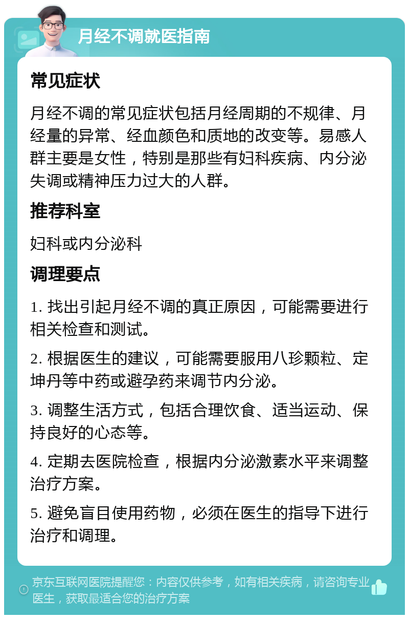 月经不调就医指南 常见症状 月经不调的常见症状包括月经周期的不规律、月经量的异常、经血颜色和质地的改变等。易感人群主要是女性，特别是那些有妇科疾病、内分泌失调或精神压力过大的人群。 推荐科室 妇科或内分泌科 调理要点 1. 找出引起月经不调的真正原因，可能需要进行相关检查和测试。 2. 根据医生的建议，可能需要服用八珍颗粒、定坤丹等中药或避孕药来调节内分泌。 3. 调整生活方式，包括合理饮食、适当运动、保持良好的心态等。 4. 定期去医院检查，根据内分泌激素水平来调整治疗方案。 5. 避免盲目使用药物，必须在医生的指导下进行治疗和调理。