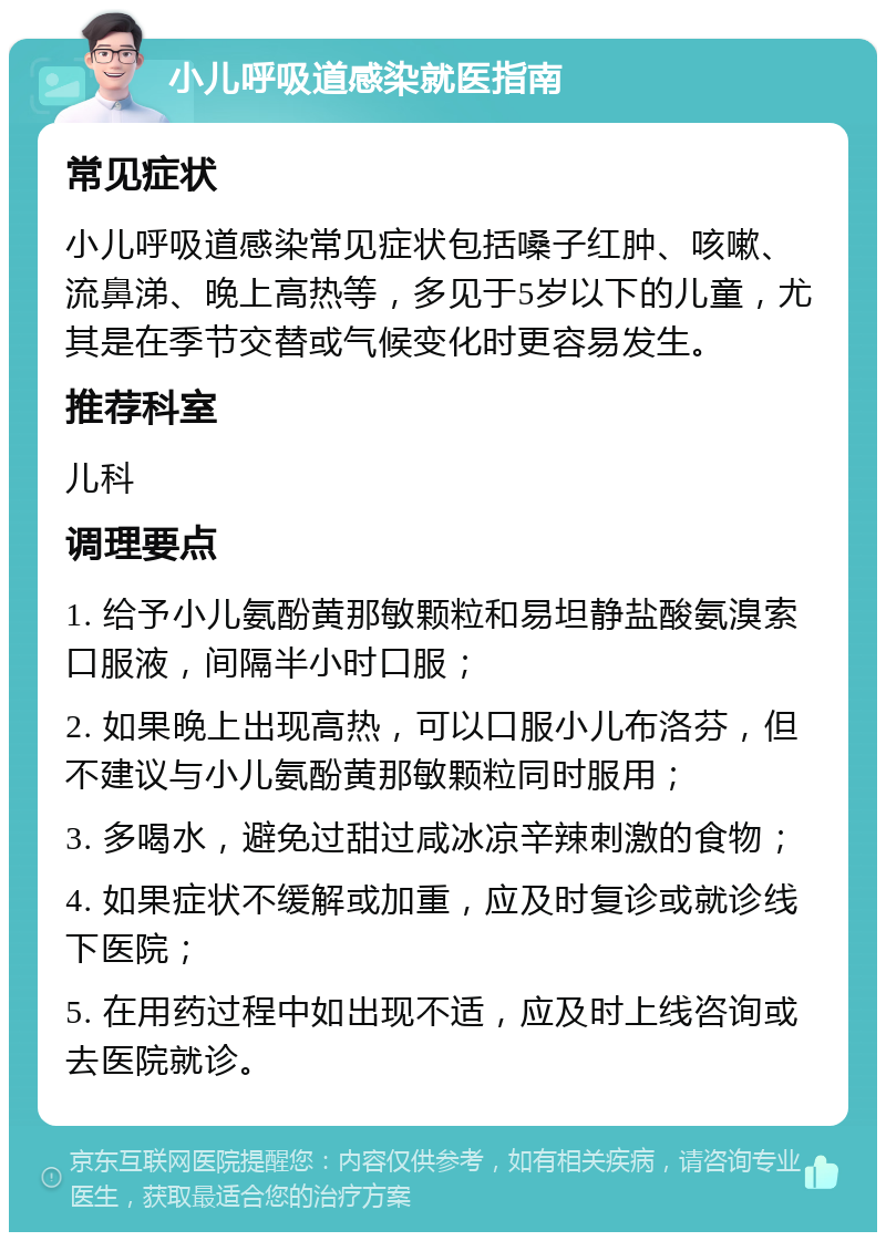 小儿呼吸道感染就医指南 常见症状 小儿呼吸道感染常见症状包括嗓子红肿、咳嗽、流鼻涕、晚上高热等，多见于5岁以下的儿童，尤其是在季节交替或气候变化时更容易发生。 推荐科室 儿科 调理要点 1. 给予小儿氨酚黄那敏颗粒和易坦静盐酸氨溴索口服液，间隔半小时口服； 2. 如果晚上出现高热，可以口服小儿布洛芬，但不建议与小儿氨酚黄那敏颗粒同时服用； 3. 多喝水，避免过甜过咸冰凉辛辣刺激的食物； 4. 如果症状不缓解或加重，应及时复诊或就诊线下医院； 5. 在用药过程中如出现不适，应及时上线咨询或去医院就诊。