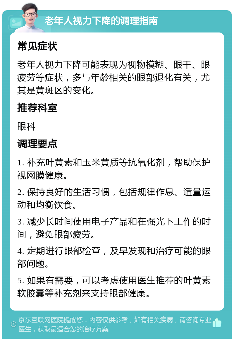 老年人视力下降的调理指南 常见症状 老年人视力下降可能表现为视物模糊、眼干、眼疲劳等症状，多与年龄相关的眼部退化有关，尤其是黄斑区的变化。 推荐科室 眼科 调理要点 1. 补充叶黄素和玉米黄质等抗氧化剂，帮助保护视网膜健康。 2. 保持良好的生活习惯，包括规律作息、适量运动和均衡饮食。 3. 减少长时间使用电子产品和在强光下工作的时间，避免眼部疲劳。 4. 定期进行眼部检查，及早发现和治疗可能的眼部问题。 5. 如果有需要，可以考虑使用医生推荐的叶黄素软胶囊等补充剂来支持眼部健康。