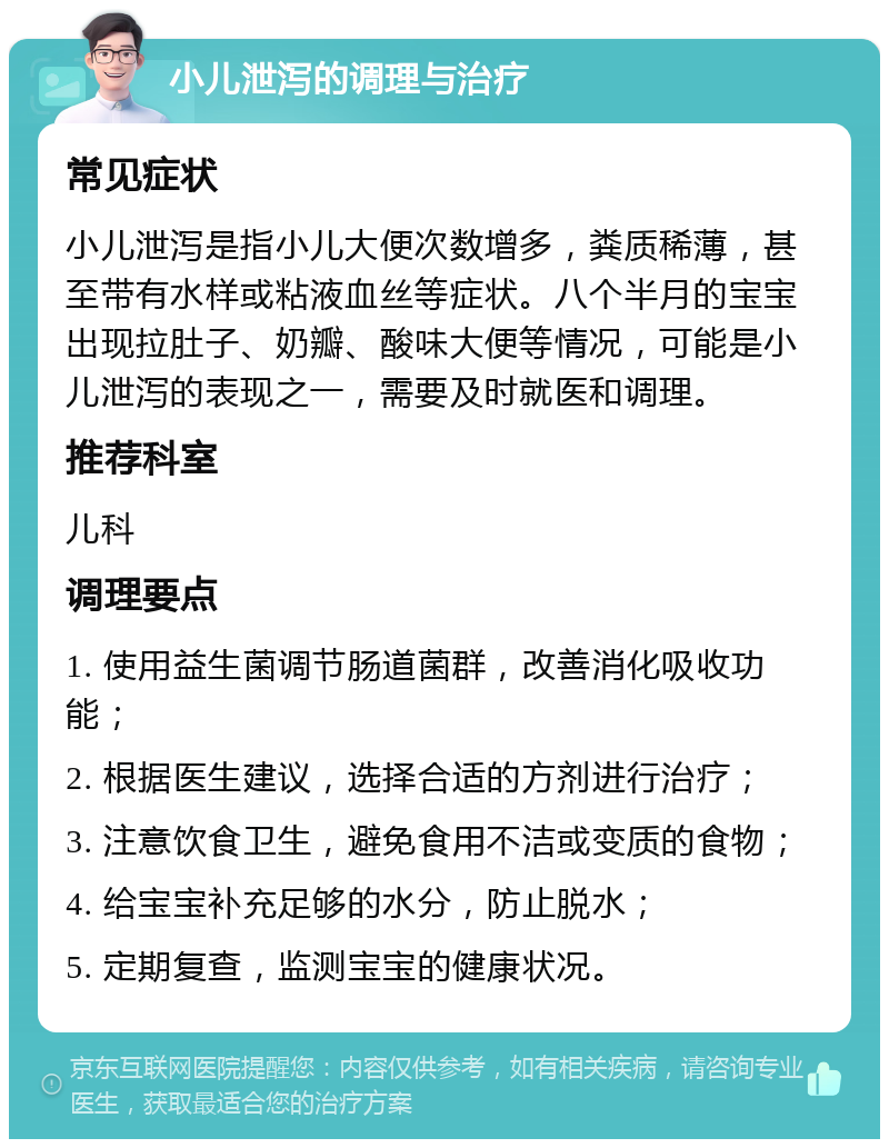 小儿泄泻的调理与治疗 常见症状 小儿泄泻是指小儿大便次数增多，粪质稀薄，甚至带有水样或粘液血丝等症状。八个半月的宝宝出现拉肚子、奶瓣、酸味大便等情况，可能是小儿泄泻的表现之一，需要及时就医和调理。 推荐科室 儿科 调理要点 1. 使用益生菌调节肠道菌群，改善消化吸收功能； 2. 根据医生建议，选择合适的方剂进行治疗； 3. 注意饮食卫生，避免食用不洁或变质的食物； 4. 给宝宝补充足够的水分，防止脱水； 5. 定期复查，监测宝宝的健康状况。