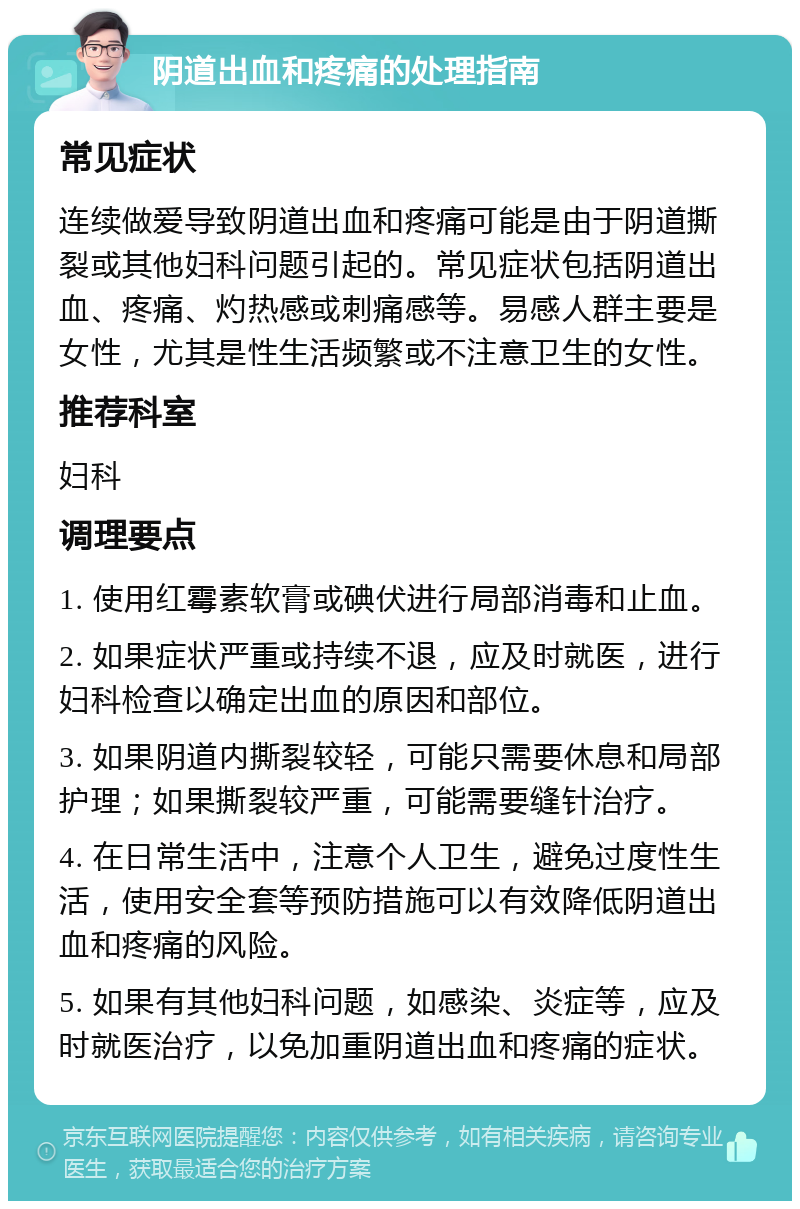 阴道出血和疼痛的处理指南 常见症状 连续做爱导致阴道出血和疼痛可能是由于阴道撕裂或其他妇科问题引起的。常见症状包括阴道出血、疼痛、灼热感或刺痛感等。易感人群主要是女性，尤其是性生活频繁或不注意卫生的女性。 推荐科室 妇科 调理要点 1. 使用红霉素软膏或碘伏进行局部消毒和止血。 2. 如果症状严重或持续不退，应及时就医，进行妇科检查以确定出血的原因和部位。 3. 如果阴道内撕裂较轻，可能只需要休息和局部护理；如果撕裂较严重，可能需要缝针治疗。 4. 在日常生活中，注意个人卫生，避免过度性生活，使用安全套等预防措施可以有效降低阴道出血和疼痛的风险。 5. 如果有其他妇科问题，如感染、炎症等，应及时就医治疗，以免加重阴道出血和疼痛的症状。