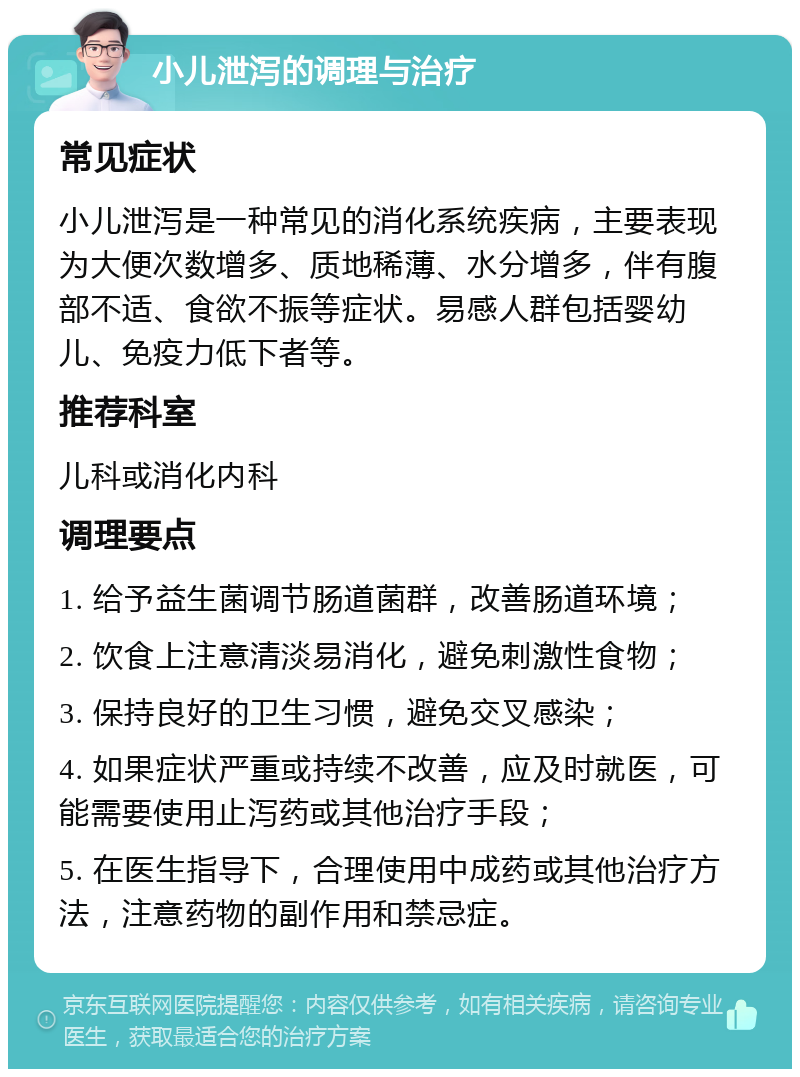 小儿泄泻的调理与治疗 常见症状 小儿泄泻是一种常见的消化系统疾病，主要表现为大便次数增多、质地稀薄、水分增多，伴有腹部不适、食欲不振等症状。易感人群包括婴幼儿、免疫力低下者等。 推荐科室 儿科或消化内科 调理要点 1. 给予益生菌调节肠道菌群，改善肠道环境； 2. 饮食上注意清淡易消化，避免刺激性食物； 3. 保持良好的卫生习惯，避免交叉感染； 4. 如果症状严重或持续不改善，应及时就医，可能需要使用止泻药或其他治疗手段； 5. 在医生指导下，合理使用中成药或其他治疗方法，注意药物的副作用和禁忌症。