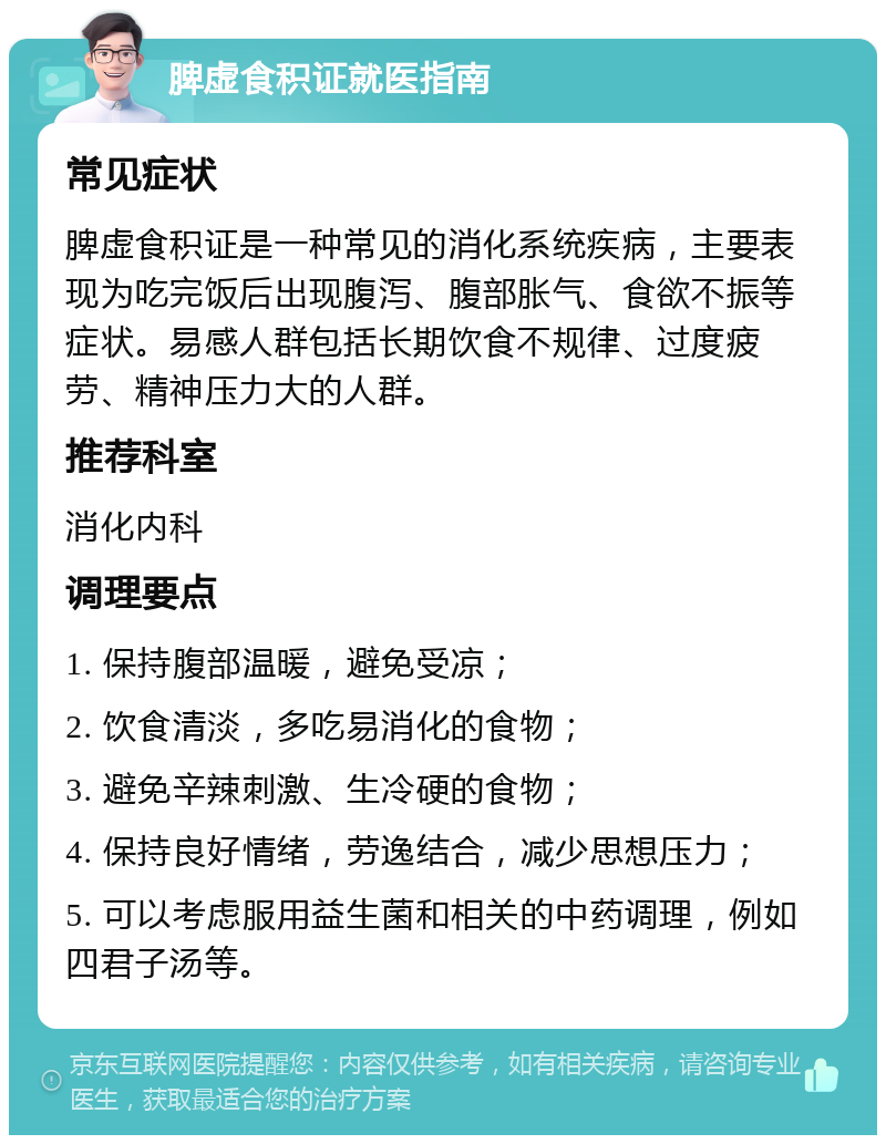 脾虚食积证就医指南 常见症状 脾虚食积证是一种常见的消化系统疾病，主要表现为吃完饭后出现腹泻、腹部胀气、食欲不振等症状。易感人群包括长期饮食不规律、过度疲劳、精神压力大的人群。 推荐科室 消化内科 调理要点 1. 保持腹部温暖，避免受凉； 2. 饮食清淡，多吃易消化的食物； 3. 避免辛辣刺激、生冷硬的食物； 4. 保持良好情绪，劳逸结合，减少思想压力； 5. 可以考虑服用益生菌和相关的中药调理，例如四君子汤等。